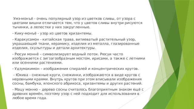  Умэ-монъё - очень популярный узор из цветков сливы, от узора с цветами вишни отличается тем, что у цветов сливы внутри рисуются тычинки, а лепестки у них закругленные. - Кику-монъё - узор из цветов хризантемы. - Каракусамон - китайская трава, витиеватый растительный узор, украшающий ткани, керамику, изделия из металла, глазированные изделия, скульптуры и детали архитектуры. - Рюсуи моннё – символизирует водный поток. Рюсуи часто изображается с зигзагообразным мостом, ирисами, а также с летними или осенними растениями. - Удзумакимон – изображения спиралей и концентрических кругов.  - Юкива - снежные круги, снежинки, изображаются в виде кругов с неровными краями. Внутрь кругов при этом вписывали изображения сосны, бамбука, японского абрикоса, хризантемы и других растений. - Мацу монню – дерево сосны считалось благоприятным знаком ещё с древних времён, поэтому узор с ней подходит для использования в любое время года. 