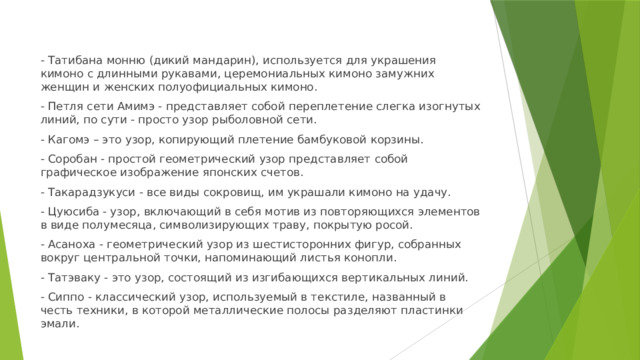 - Татибана монню (дикий мандарин), используется для украшения кимоно с длинными рукавами, церемониальных кимоно замужних женщин и женских полуофициальных кимоно. - Петля сети Амимэ - представляет собой переплетение слегка изогнутых линий, по сути - просто узор рыболовной сети. - Кагомэ – это узор, копирующий плетение бамбуковой корзины. - Соробан - простой геометрический узор представляет собой графическое изображение японских счетов. - Такарадзукуси - все виды сокровищ, им украшали кимоно на удачу. - Цуюсиба - узор, включающий в себя мотив из повторяющихся элементов в виде полумесяца, символизирующих траву, покрытую росой. - Асаноха - геометрический узор из шестисторонних фигур, собранных вокруг центральной точки, напоминающий листья конопли. - Татэваку - это узор, состоящий из изгибающихся вертикальных линий. - Сиппо - классический узор, используемый в текстиле, названный в честь техники, в которой металлические полосы разделяют пластинки эмали. 
