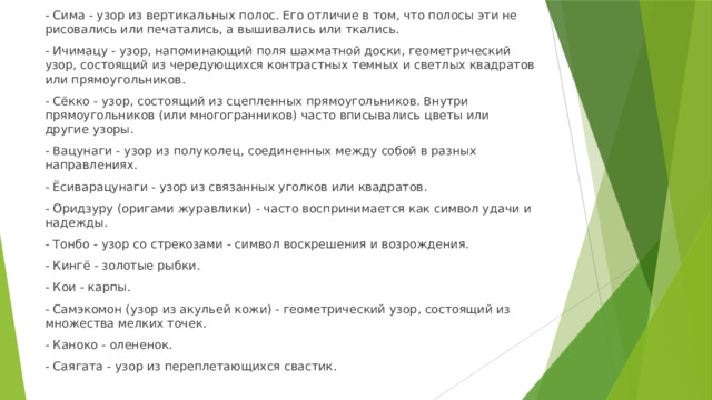 - Сима - узор из вертикальных полос. Его отличие в том, что полосы эти не рисовались или печатались, а вышивались или ткались. - Ичимацу - узор, напоминающий поля шахматной доски, геометрический узор, состоящий из чередующихся контрастных темных и светлых квадратов или прямоугольников. - Сёкко - узор, состоящий из сцепленных прямоугольников. Внутри прямоугольников (или многогранников) часто вписывались цветы или другие узоры. - Вацунаги - узор из полуколец, соединенных между собой в разных направлениях. - Ёсиварацунаги - узор из связанных уголков или квадратов. - Оридзуру (оригами журавлики) - часто воспринимается как символ удачи и надежды. - Тонбо - узор со стрекозами - символ воскрешения и возрождения. - Кингё - золотые рыбки. - Кои - карпы. - Самэкомон (узор из акульей кожи) - геометрический узор, состоящий из множества мелких точек. - Каноко - олененок. - Саягата - узор из переплетающихся свастик. 