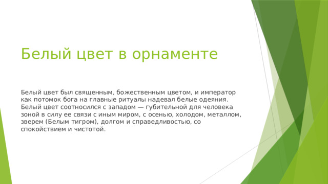 Белый цвет в орнаменте   Белый цвет был священным, божественным цветом, и император как потомок бога на главные ритуалы надевал белые одеяния. Белый цвет соотносился с западом — губительной для человека зоной в силу ее связи с иным миром, с осенью, холодом, металлом, зверем (Белым тигром), долгом и справедливостью, со спокойствием и чистотой. 