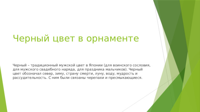 Черный цвет в орнаменте Черный – традиционный мужской цвет в Японии (для воинского сословия, для мужского свадебного наряда, для праздника мальчиков). Черный цвет обозначал север, зиму, страну смерти, луну, воду, мудрость и рассудительность. С ним были связаны черепахи и пресмыкающиеся. 
