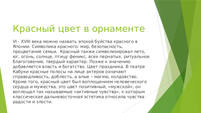 Красный цвет в орнаменте VI - XVIII века можно назвать эпохой буйства красного в Японии. Символика красного: мир, безопасность, процветание семьи. Красный также символизировал лето, юг, огонь, солнце, птицу феникс, всех пернатых, ритуальное благоговение, твердый характер. Позже к значению добавляется власть и богатство. Цвет праздника. В театре Кабуки красные полосы на лице актеров означают справедливость, доблесть, а алые – магию, колдовство. Кроме того, красный цвет был воплощением человеческого сердца и мужества, это цвет позитивный, «мужской», он воплощал так называемые «активные чувства», к которым классическая дальневосточная эстетика относила чувства радости и злости. 