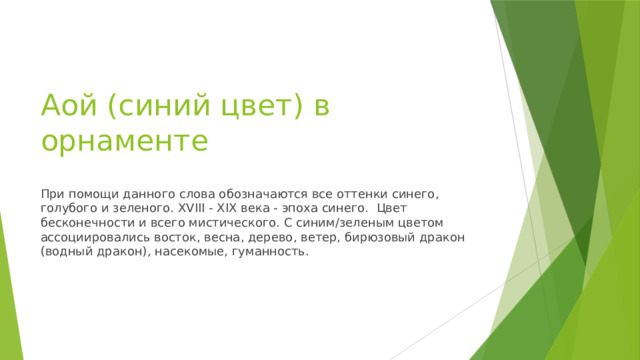 Аой (синий цвет) в орнаменте При помощи данного слова обозначаются все оттенки синего, голубого и зеленого. XVIII - XIX века - эпоха синего. Цвет бесконечности и всего мистического. С синим/зеленым цветом ассоциировались восток, весна, дерево, ветер, бирюзовый дракон (водный дракон), насекомые, гуманность. 