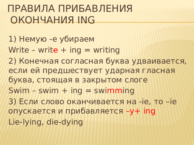 Правила прибавления  окончания ing 1) Немую -e убираем Write – writ e + ing = writing 2) Конечная согласная буква удваивается, если ей предшествует ударная гласная буква, стоящая в закрытом слоге Swim – swim + ing = swi mm ing 3) Если слово оканчивается на -ie, то –ie опускается и прибавляется –y+ ing Lie-lying, die-dying 
