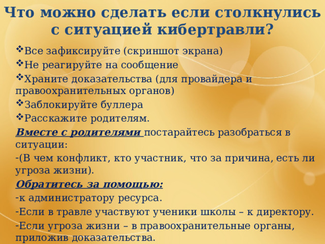 Что можно сделать если столкнулись с ситуацией кибертравли? Все зафиксируйте (скриншот экрана) Не реагируйте на сообщение Храните доказательства (для провайдера и правоохранительных органов) Заблокируйте буллера Расскажите родителям. Вместе с родителями постарайтесь разобраться в ситуации: (В чем конфликт, кто участник, что за причина, есть ли угроза жизни). Обратитесь за помощью: к администратору ресурса. Если в травле участвуют ученики школы – к директору. Если угроза жизни – в правоохранительные органы, приложив доказательства. Посоветуйтесь с юристом 