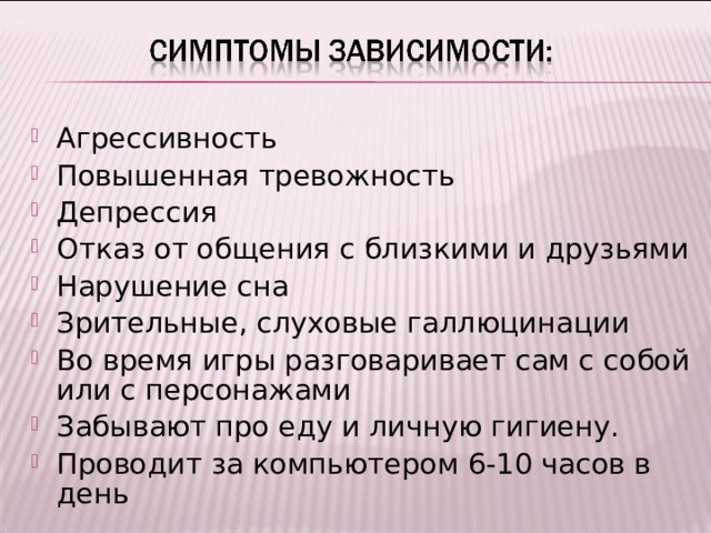 Агрессивность Повышенная тревожность Депрессия Отказ от общения с близкими и друзьями Нарушение сна Зрительные, слуховые галлюцинации Во время игры разговаривает сам с собой или с персонажами Забывают про еду и личную гигиену. Проводит за компьютером 6-10 часов в день 