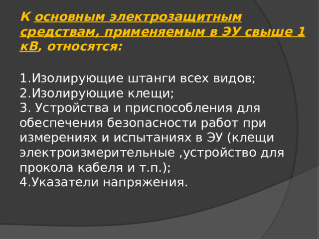 К основным электрозащитным средствам, применяемым в ЭУ свыше 1 кВ , относятся:  1.Изолирующие штанги всех видов; 2.Изолирующие клещи; 3. Устройства и приспособления для обеспечения безопасности работ при измерениях и испытаниях в ЭУ (клещи электроизмерительные ,устройство для прокола кабеля и т.п.); 4.Указатели напряжения. 