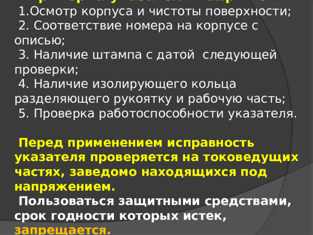 Проверка указателя напряжения. 1.Осмотр корпуса и чистоты поверхности; 2. Соответствие номера на корпусе с описью; 3. Наличие штампа с датой следующей проверки; 4. Наличие изолирующего кольца разделяющего рукоятку и рабочую часть; 5. Проверка работоспособности указателя. Перед применением исправность указателя проверяется на токоведущих частях, заведомо находящихся под напряжением. Пользоваться защитными средствами, срок годности которых истек, запрещается. 