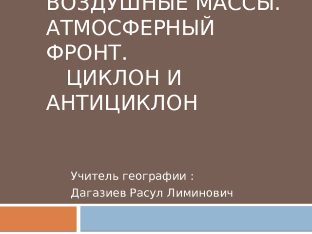 Воздушные массы.  Атмосферный фронт. Циклон и Антициклон Учитель географии : Дагазиев Расул Лиминович 