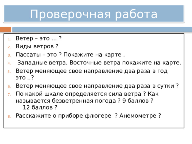Проверочная работа Ветер – это … ? Виды ветров ? Пассаты – это ? Покажите на карте .  Западные ветра, Восточные ветра покажите на карте. Ветер меняющее свое направление два раза в год это ..? Ветер меняющее свое направление два раза в сутки ? По какой шкале определяется сила ветра ? Как называется безветренная погода ? 9 баллов ? 12 баллов ? Расскажите о приборе флюгере ? Анемометре ? 