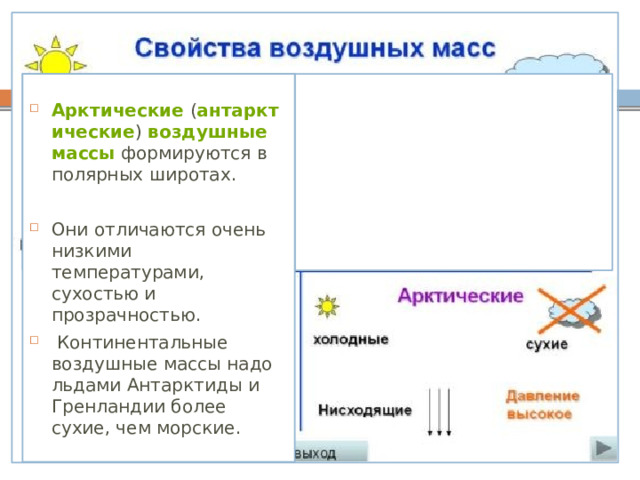 Арктические  ( антарктические )  воздушные массы  формируются в полярных широтах. Они отличаются очень низкими температурами, сухостью и прозрачностью.  Континентальные воздушные массы надо льдами Антарктиды и Гренландии более сухие, чем морские. 