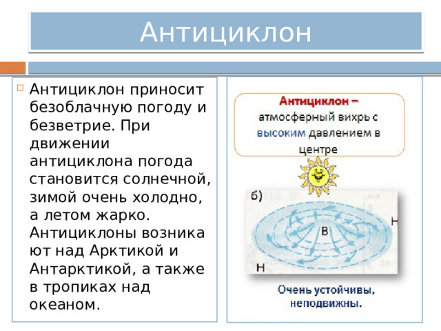 Антициклон Антициклон приносит безоблачную погоду и безветрие. При движении антициклона погода становится солнечной, зимой очень холодно, а летом жарко. Антициклоны возникают над Арктикой и Антарктикой, а также в тропиках над океаном. 