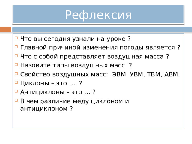 Рефлексия Что вы сегодня узнали на уроке ? Главной причиной изменения погоды является ? Что с собой представляет воздушная масса ? Назовите типы воздушных масс ? Свойство воздушных масс: ЭВМ, УВМ, ТВМ, АВМ. Циклоны – это …. ? Антициклоны – это … ? В чем различие меду циклоном и антициклоном ? 