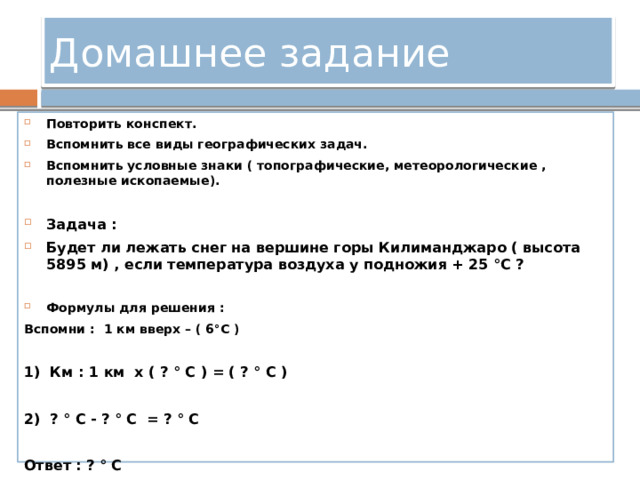 Домашнее задание Повторить конспект. Вспомнить все виды географических задач. Вспомнить условные знаки ( топографические, метеорологические , полезные ископаемые).  Задача : Будет ли лежать снег на вершине горы Килиманджаро ( высота 5895 м) , если температура воздуха у подножия + 25 °С ? Формулы для решения : Вспомни : 1 км вверх – ( 6°С )  1) Км : 1 км х ( ? ° С ) = ( ? ° С )  2) ? ° С - ? ° С = ? ° С  Ответ : ? ° С 