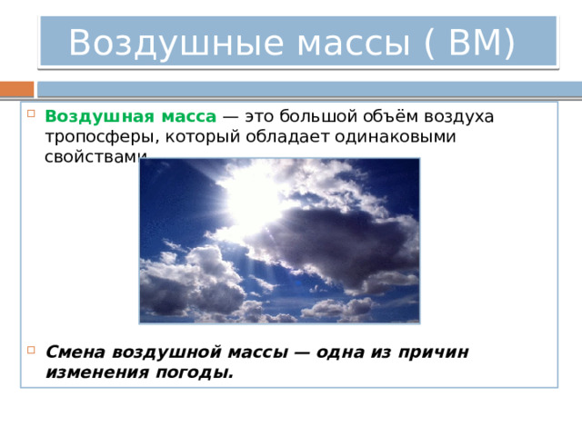 Воздушные массы ( ВМ) Воздушная масса  — это большой объём воздуха тропосферы, который обладает одинаковыми свойствами.       Смена воздушной массы — одна из причин изменения погоды.   