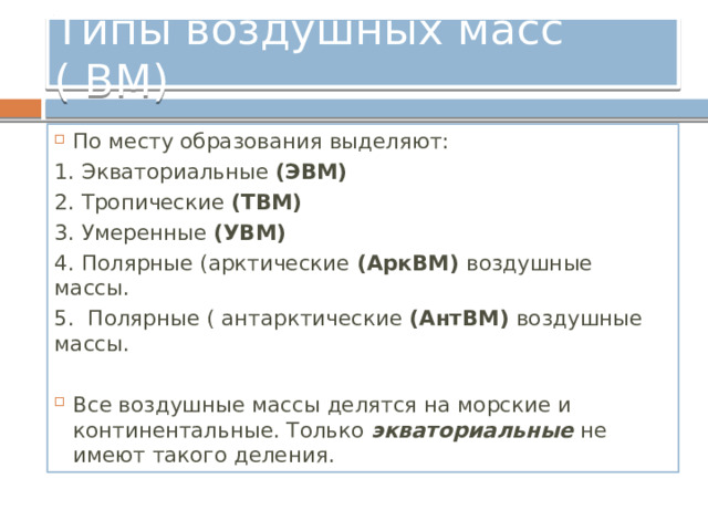 Типы воздушных масс ( ВМ) По месту образования выделяют: 1. Экваториальные (ЭВМ) 2. Тропические (ТВМ) 3. Умеренные (УВМ) 4. Полярные (арктические (АркВМ) воздушные массы. 5. Полярные ( антарктические (АнтВМ) воздушные массы. Все воздушные массы делятся на морские и континентальные. Только экваториальные не имеют такого деления. 