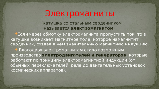 Электромагниты Катушка со стальным сердечником называется  электромагнитом . Если через обмотку электромагнита пропустить ток, то в катушке возникает магнитное поле, которое намагнитит сердечник, создав в нем значительную магнитную индукцию.  Благодаря электромагнитам стало возможным производство электродвигателей и генераторов , которые работают по принципу электромагнитной индукции (от обычных переключателей, реле до двигательных установок космических аппаратов). 