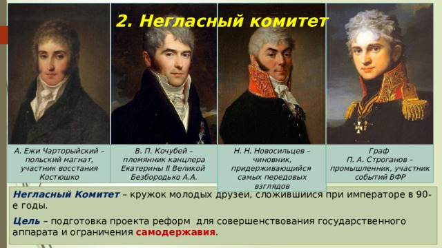 2. Негласный комитет А. Ежи Чарторыйский – польский магнат, участник восстания Костюшко В. П. Кочубей – племянник канцлера Екатерины II Великой Н. Н. Новосильцев – Граф Безбородько А.А. чиновник, придерживающийся П. А. Строганов – промышленник, участник событий ВФР самых передовых взглядов Негласный Комитет – кружок молодых друзей, сложившийся при императоре в 90-е годы. Цель – подготовка проекта реформ для совершенствования государственного аппарата и ограничения самодержавия . 