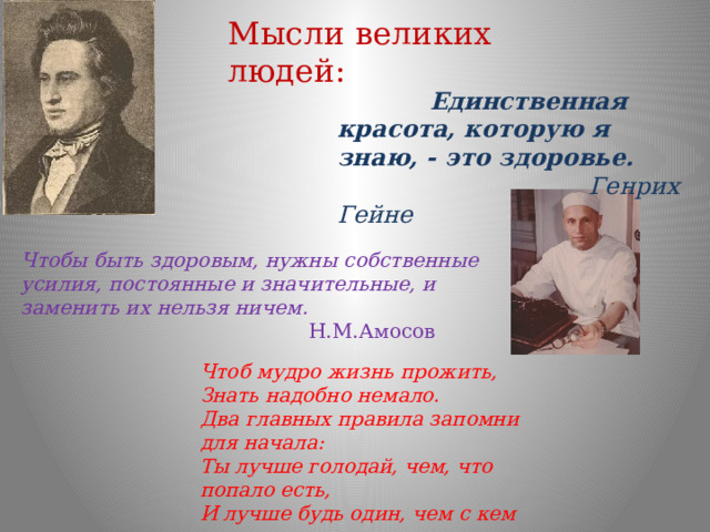 Мысли великих людей:  Единственная красота, которую я знаю, - это здоровье.  Генрих Гейне Чтобы быть здоровым, нужны собственные усилия, постоянные и значительные, и заменить их нельзя ничем.  Н.М.Амосов Чтоб мудро жизнь прожить, Знать надобно немало. Два главных правила запомни для начала: Ты лучше голодай, чем, что попало есть, И лучше будь один, чем с кем попало.  Омар Хайам 