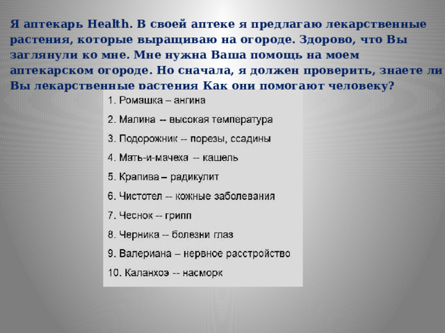 Я аптекарь Health. В своей аптеке я предлагаю лекарственные растения, которые выращиваю на огороде. Здорово, что Вы заглянули ко мне. Мне нужна Ваша помощь на моем аптекарском огороде. Но сначала, я должен проверить, знаете ли Вы лекарственные растения Как они помогают человеку? 