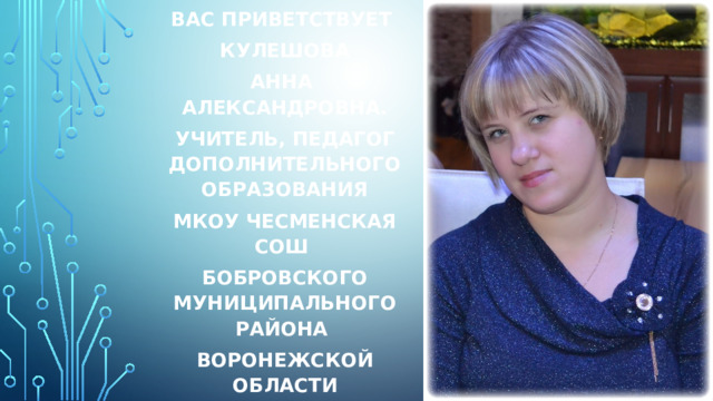 Вас приветствует Кулешова Анна Александровна. Учитель, педагог дополнительного образования МКОУ Чесменская сош бобровского муниципального района воронежской области   