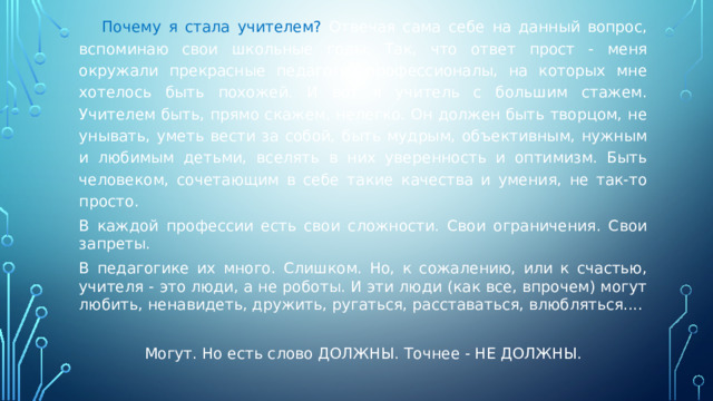  Почему я стала учителем? Отвечая сама себе на данный вопрос, вспоминаю свои школьные годы. Так, что ответ прост - меня окружали прекрасные педагоги, профессионалы, на которых мне хотелось быть похожей. И вот я учитель с большим стажем. Учителем быть, прямо скажем, нелегко. Он должен быть творцом, не унывать, уметь вести за собой, быть мудрым, объективным, нужным и любимым детьми, вселять в них уверенность и оптимизм. Быть человеком, сочетающим в себе такие качества и умения, не так-то просто. В каждой профессии есть свои сложности. Свои ограничения. Свои запреты. В педагогике их много. Слишком. Но, к сожалению, или к счастью, учителя - это люди, а не роботы. И эти люди (как все, впрочем) могут любить, ненавидеть, дружить, ругаться, расставаться, влюбляться.... Могут. Но есть слово ДОЛЖНЫ. Точнее - НЕ ДОЛЖНЫ. 