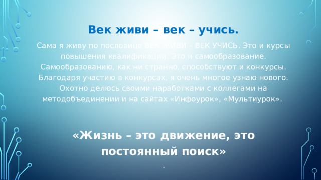 Век живи – век – учись. Сама я живу по пословице ВЕК ЖИВИ – ВЕК УЧИСЬ. Это и курсы повышения квалификации. Это и самообразование. Самообразованию, как ни странно, способствуют и конкурсы. Благодаря участию в конкурсах, я очень многое узнаю нового. Охотно делюсь своими наработками с коллегами на методобъединении и на сайтах «Инфоурок», «Мультиурок». «Жизнь – это движение, это постоянный поиск» . 