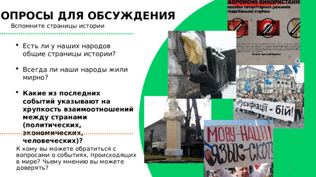ВОПРОСЫ ДЛЯ ОБСУЖДЕНИЯ Вспомните страницы истории Есть ли у наших народов общие страницы истории? Всегда ли наши народы жили мирно? Какие из последних событий указывают на хрупкость взаимоотношений между странами (политических, экономических, человеческих)? К кому вы можете обратиться с вопросами о событиях, происходящих в мире? Чьему мнению вы можете доверять?  