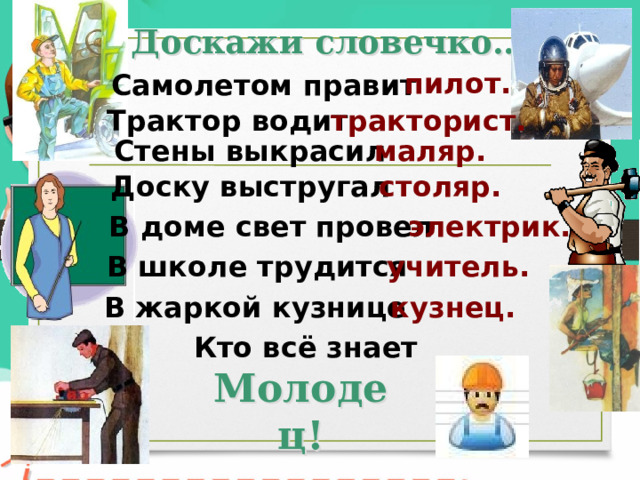 Доскажи словечко… пилот. Самолетом правит Трактор водит тракторист. Стены выкрасил маляр. Доску выстругал столяр. В доме свет провел электрик. В школе трудится учитель. В жаркой кузнице кузнец. Кто всё знает Молодец! 