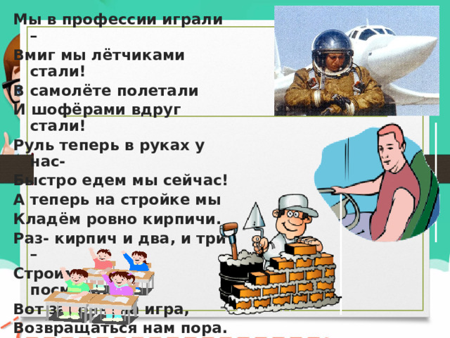 Мы в профессии играли – Вмиг мы лётчиками стали! В самолёте полетали И шофёрами вдруг стали! Руль теперь в руках у нас- Быстро едем мы сейчас! А теперь на стройке мы Кладём ровно кирпичи. Раз- кирпич и два, и три – Строим дом мы, посмотри! Вот закончена игра, Возвращаться нам пора. 