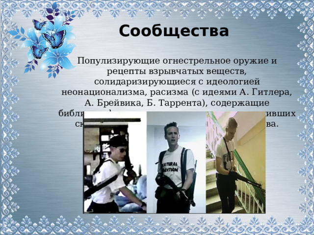 Сообщества  Популизирующие огнестрельное оружие и рецепты взрывчатых веществ, солидаризирующиеся с идеологией неонационализма, расизма (с идеями А. Гитлера, А. Брейвика, Б. Таррента), содержащие библиографические данные о лицах, совершивших скулшутинг или другие массовые убийства. 