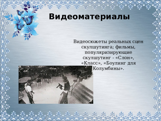 Видеоматериалы Видеосюжеты реальных сцен скулшутинга; фильмы, популяризирующие скулшутинг - «Слон», «Класс», «Боулинг для Колумбины». 