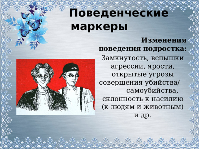  Поведенческие маркеры  Изменения поведения подростка: Замкнутость, вспышки агрессии, ярости, открытые угрозы совершения убийства/ самоубийства, склонность к насилию (к людям и животным) и др. 