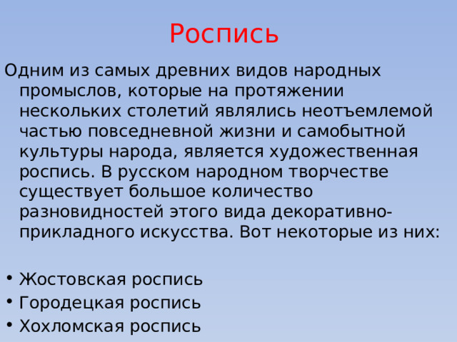 Роспись  Одним из самых древних видов народных промыслов, которые на протяжении нескольких столетий являлись неотъемлемой частью повседневной жизни и самобытной культуры народа, является художественная роспись. В русском народном творчестве существует большое количество разновидностей этого вида декоративно-прикладного искусства. Вот некоторые из них: Жостовская роспись Городецкая роспись Хохломская роспись 
