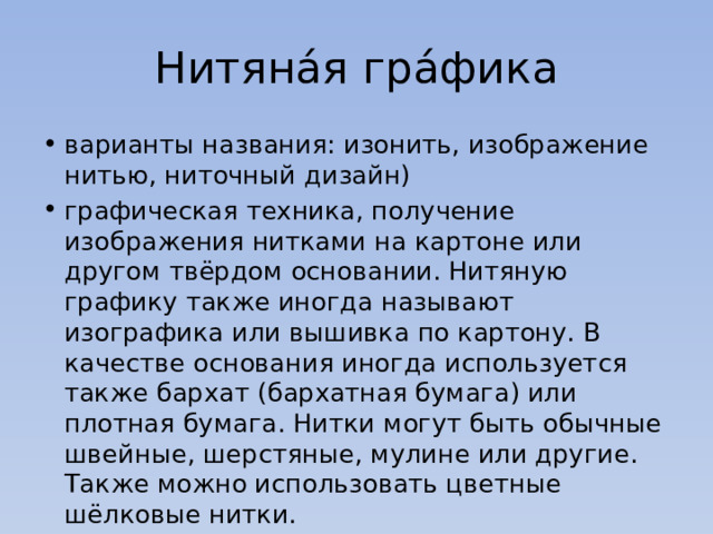 Нитяна́я гра́фика варианты названия: изонить, изображение нитью, ниточный дизайн) графическая техника, получение изображения нитками на картоне или другом твёрдом основании. Нитяную графику также иногда называют изографика или вышивка по картону. В качестве основания иногда используется также бархат (бархатная бумага) или плотная бумага. Нитки могут быть обычные швейные, шерстяные, мулине или другие. Также можно использовать цветные шёлковые нитки. 