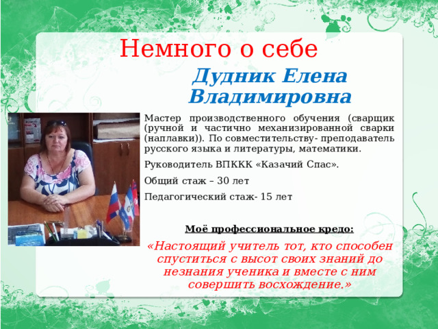Немного о себе Дудник Елена Владимировна Мастер производственного обучения (сварщик (ручной и частично механизированной сварки (наплавки)). По совместительству- преподаватель русского языка и литературы, математики. Руководитель ВПККК «Казачий Спас». Общий стаж – 30 лет Педагогический стаж- 15 лет Моё профессиональное кредо: «Настоящий учитель тот, кто способен спуститься с высот своих знаний до незнания ученика и вместе с ним совершить восхождение.» 