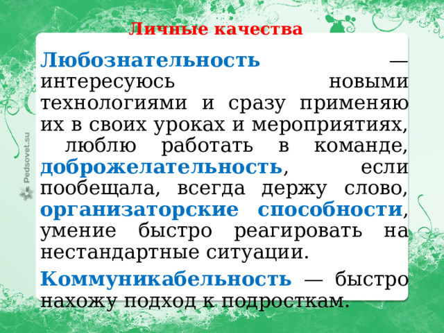 Личные качества Любознательность — интересуюсь новыми технологиями и сразу применяю их в своих уроках и мероприятиях, люблю работать в команде, доброжелательность , если пообещала, всегда держу слово, организаторские способности , умение быстро реагировать на нестандартные ситуации. Коммуникабельность — быстро нахожу подход к подросткам. 