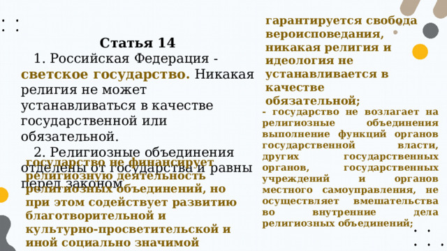гарантируется свобода вероисповедания, никакая религия и идеология не устанавливается в качестве обязательной; Статья 14 1. Российская Федерация - светское государство. Никакая религия не может устанавливаться в качестве государственной или обязательной. 2. Религиозные объединения отделены от государства и равны перед законом. - государство не возлагает на религиозные объединения выполнение функций органов государственной власти, других государственных органов, государственных учреждений и органов местного самоуправления, не осуществляет вмешательства во внутренние дела религиозных объединений; государство не финансирует религиозную деятельность религиозных объединений, но при этом содействует развитию благотворительной и культурно-просветительской и иной социально значимой деятельности традиционных религиозных организаций 