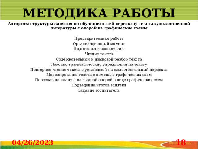 МЕТОДИКА РАБОТЫ Алгоритм структуры занятия по обучения детей пересказу текста художественной литературы с опорой на графические схемы   Предварительная работа Организационный момент Подготовка к восприятию Чтение текста Содержательный и языковой разбор текста Лексико-грамматические упражнения по тексту Повторное чтение текста с установкой на самостоятельный пересказ Моделирование текста с помощью графических схем Пересказ по плану с наглядной опорой в виде графических схем Подведение итогов занятия Задание воспитателя                                           04/26/2023  