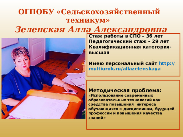 ОГПОБУ «Сельскохозяйственный техникум»  Зеленская Алла Александровна  Стаж работы в СПО – 36 лет  Педагогический стаж – 29 лет  Квалификационная категория- высшая   Имею персональный сайт http://multiurok.ru/allazelenskaya     Методическая проблема:  «Использование современных образовательных технологий как средства повышения интереса обучающихся к дисциплинам, будущей профессии и повышения качества знаний»   