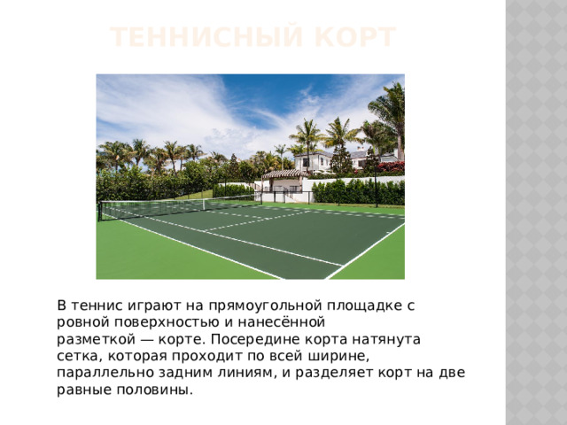 ТЕННИСНЫЙ КОРТ В теннис играют на прямоугольной площадке с ровной поверхностью и нанесённой разметкой — корте. Посередине корта натянута сетка, которая проходит по всей ширине, параллельно задним линиям, и разделяет корт на две равные половины. 