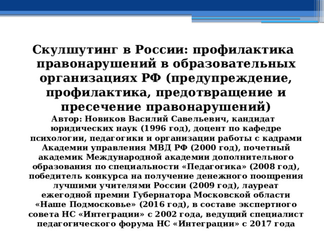 Скулшутинг в России: профилактика правонарушений в образовательных организациях РФ (предупреждение, профилактика, предотвращение и пресечение правонарушений) Автор: Новиков Василий Савельевич, кандидат юридических наук (1996 год), доцент по кафедре психологии, педагогики и организации работы с кадрами Академии управления МВД РФ (2000 год), почетный академик Международной академии дополнительного образования по специальности «Педагогика» (2008 год), победитель конкурса на получение денежного поощрения лучшими учителями России (2009 год), лауреат ежегодной премии Губернатора Московской области «Наше Подмосковье» (2016 год), в составе экспертного совета НС «Интеграции» с 2002 года, ведущий специалист педагогического форума НС «Интеграции» с 2017 года 