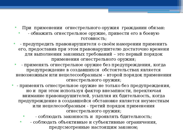 При применении огнестрельного оружия гражданин обязан: - обнажить огнестрельное оружие, привести его в боевую готовность; - предупредить правонарушителя о своём намерении применить его, предоставив при этом правонарушителю достаточно времени для выполнения законных требований – это первый порядок применения огнестрельного оружия; - применять огнестрельное оружие без предупреждения, когда предупреждение в создавшихся обстоятельствах является невозможным или нецелесообразным – второй порядок применения огнестрельного оружия; - применять огнестрельное оружие не только без предупреждения, но и при этом используя фактор внезапности, переключая внимание правонарушителей, усыпляя их бдительность, когда предупреждение в создавшейся обстановке является неуместным или нецелесообразным - третий порядок применения огнестрельного оружия; - соблюдать законность и проявлять бдительность; - соблюдать объективные и субъективные ограничения, предусмотренные настоящим законом; 