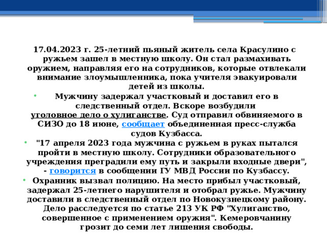 17.04.2023 г. 25-летний пьяный житель села Красулино с ружьем зашел в местную школу. Он стал размахивать оружием, направляя его на сотрудников, которые отвлекали внимание злоумышленника, пока учителя эвакуировали детей из школы. Мужчину задержал участковый и доставил его в следственный отдел. Вскоре возбудили  уголовное дело о хулиганстве . Суд отправил обвиняемого в СИЗО до 18 июне,  сообщает  объединенная пресс-служба судов Кузбасса. 