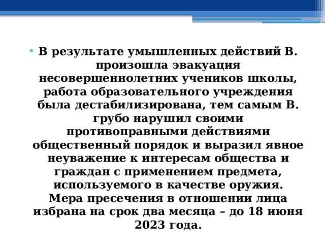 В результате умышленных действий В. произошла эвакуация несовершеннолетних учеников школы, работа образовательного учреждения была дестабилизирована, тем самым В. грубо нарушил своими противоправными действиями общественный порядок и выразил явное неуважение к интересам общества и граждан с применением предмета, используемого в качестве оружия.  Мера пресечения в отношении лица избрана на срок два месяца – до 18 июня 2023 года. 