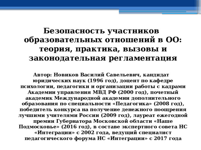 Безопасность участников образовательных отношений в ОО: теория, практика, вызовы и законодательная регламентация  Автор: Новиков Василий Савельевич, кандидат юридических наук (1996 год), доцент по кафедре психологии, педагогики и организации работы с кадрами Академии управления МВД РФ (2000 год), почетный академик Международной академии дополнительного образования по специальности «Педагогика» (2008 год), победитель конкурса на получение денежного поощрения лучшими учителями России (2009 год), лауреат ежегодной премии Губернатора Московской области «Наше Подмосковье» (2016 год), в составе экспертного совета НС «Интеграции» с 2002 года, ведущий специалист педагогического форума НС «Интеграции» с 2017 года 