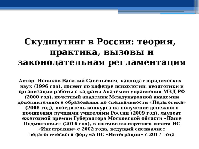  Скулшутинг в России: теория, практика, вызовы и законодательная регламентация  Автор: Новиков Василий Савельевич, кандидат юридических наук (1996 год), доцент по кафедре психологии, педагогики и организации работы с кадрами Академии управления МВД РФ (2000 год), почетный академик Международной академии дополнительного образования по специальности «Педагогика» (2008 год), победитель конкурса на получение денежного поощрения лучшими учителями России (2009 год), лауреат ежегодной премии Губернатора Московской области «Наше Подмосковье» (2016 год), в составе экспертного совета НС «Интеграции» с 2002 года, ведущий специалист педагогического форума НС «Интеграции» с 2017 года 