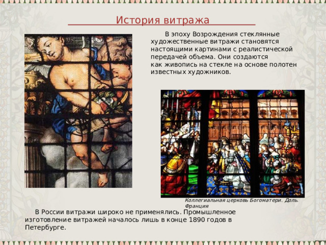 История витража  В эпоху Возрождения стеклянные художественные витражи становятся настоящими картинами с реалистической передачей объема. Они создаются как живопись на стекле на основе полотен известных художников. Коллегиальная церковь Богоматери. Доль. Франция  В России витражи широко не применялись. Промышленное изготовление витражей началось лишь в конце 1890 годов в Петербурге. 