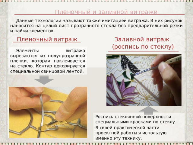 Данные технологии называют также имитацией витража. В них рисунок наносится на целый лист прозрачного стекла без предварительной резки и пайки элементов. Пленочный и заливной витражи Пленочный витраж Заливной витраж (роспись по стеклу) Элементы витража вырезаются из полупрозрачной пленки, которая наклеивается на стекло. Контур декорируется специальной свинцовой лентой. Роспись стеклянной поверхности специальными красками по стеклу. В своей практической части проектной работы я использую именно эту технику. 