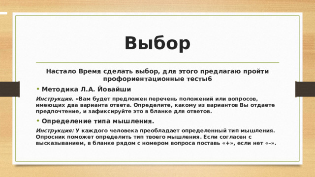  Выбор Настало Время сделать выбор, для этого предлагаю пройти профориентационные тесты6 Методика Л.А. Йовайши Инструкция . «Вам будет предложен перечень положений или вопросов, имеющих два варианта ответа. Определите, какому из вариантов Вы отдаете предпочтение, и зафиксируйте это в бланке для ответов. Определение типа мышления. Инструкция: У каждого человека преобладает определенный тип мышления. Опросник поможет определить тип твоего мышления. Если согласен с высказыванием, в бланке рядом с номером вопроса поставь «+», если нет «–». 